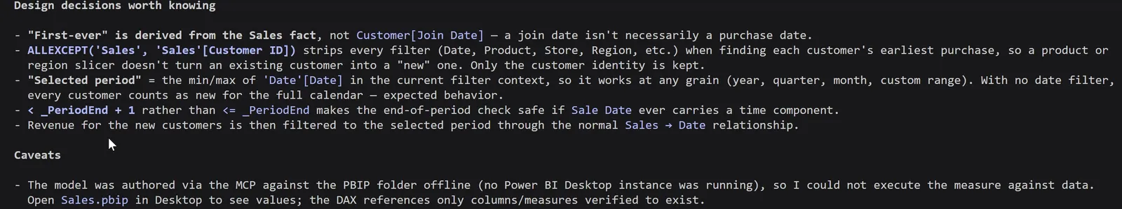 The end of Claude Code's summary. Under Design decisions worth knowing: First-ever is derived from the Sales fact, not Customer[Join Date], because a join date isn't necessarily a purchase date. ALLEXCEPT on Sales and Sales[Customer ID] strips every filter when finding each customer's earliest purchase, so a product or region slicer doesn't turn an existing customer into a new one. Selected period is the min and max of Date[Date] in the current filter context, so it works at any grain. Less than PeriodEnd plus 1 rather than less than or equal to PeriodEnd makes the end-of-period check safe if Sale Date ever carries a time. Revenue for the new customers is then filtered to the selected period through the Sales to Date relationship. Under Caveats: the model was authored via the MCP against the PBIP folder offline, with no Power BI Desktop instance running, so the measure could not be executed against data; open Sales.pbip in Desktop to see values.